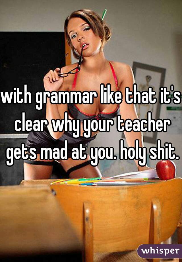 with grammar like that it's clear why your teacher gets mad at you. holy shit.