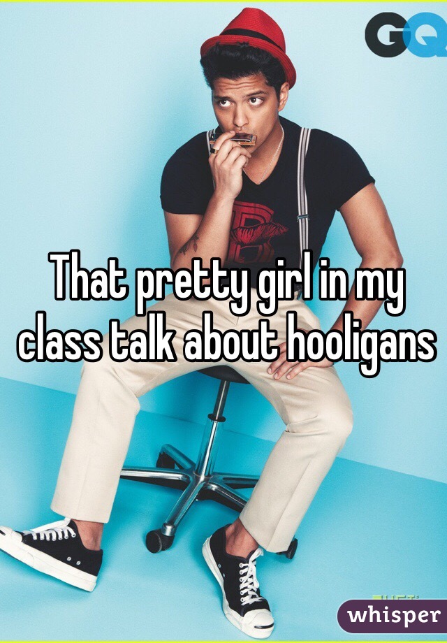 That pretty girl in my class talk about hooligans 