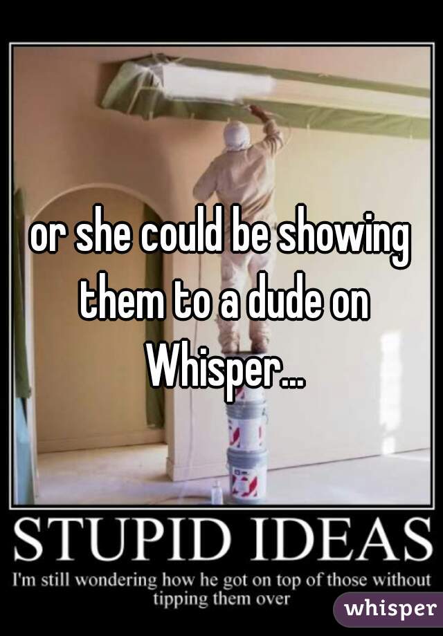 or she could be showing them to a dude on Whisper...