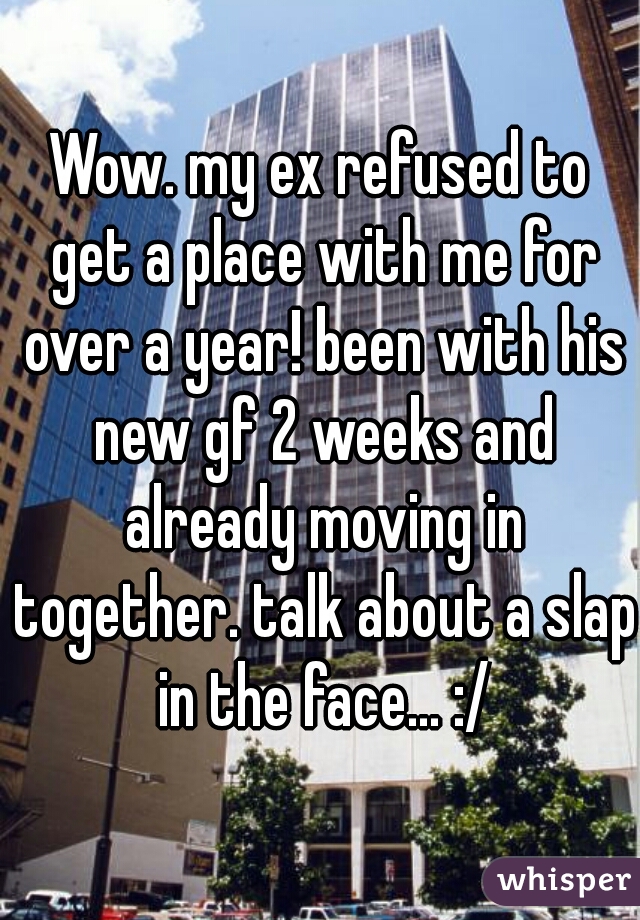 Wow. my ex refused to get a place with me for over a year! been with his new gf 2 weeks and already moving in together. talk about a slap in the face... :/