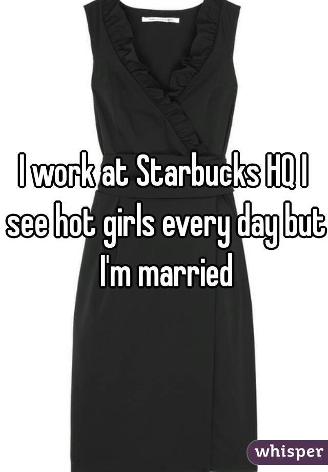 I work at Starbucks HQ I see hot girls every day but I'm married
