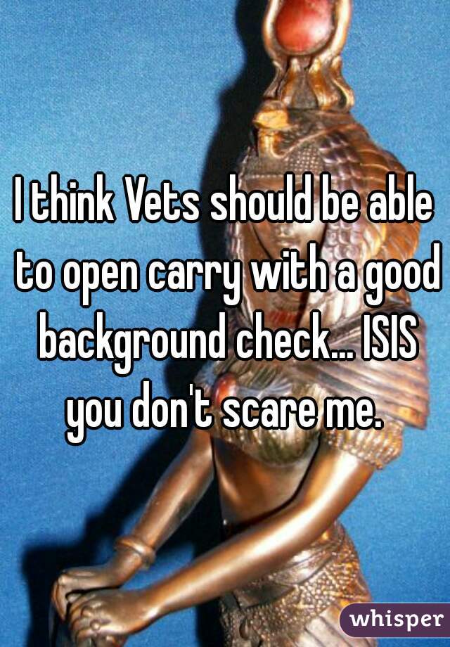 I think Vets should be able to open carry with a good background check... ISIS you don't scare me. 