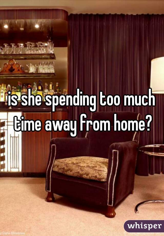is she spending too much time away from home?