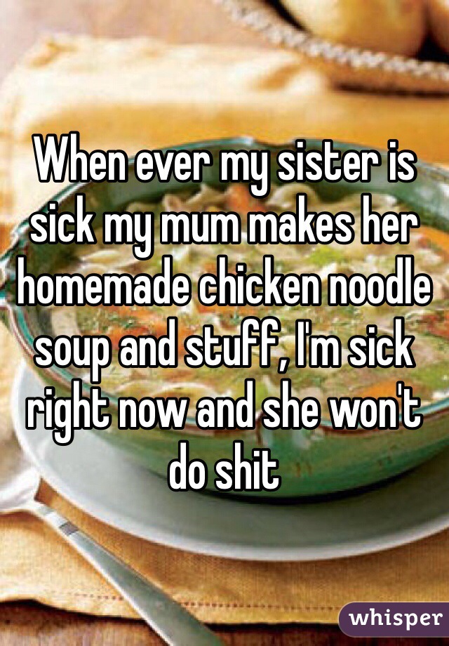 When ever my sister is sick my mum makes her homemade chicken noodle soup and stuff, I'm sick right now and she won't do shit