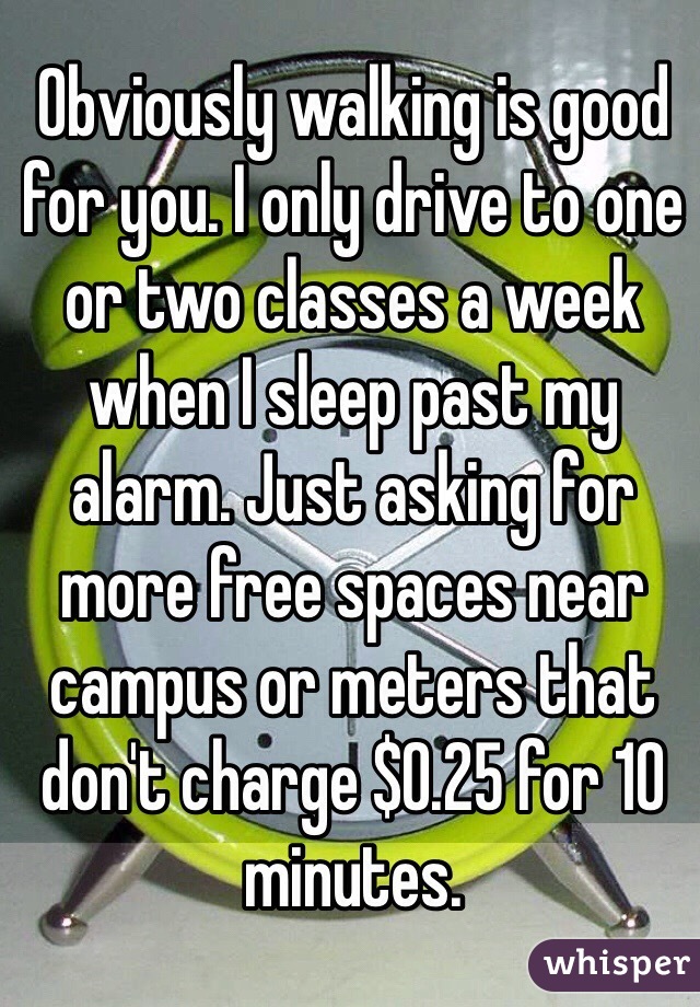 Obviously walking is good for you. I only drive to one or two classes a week when I sleep past my alarm. Just asking for more free spaces near campus or meters that don't charge $0.25 for 10 minutes. 