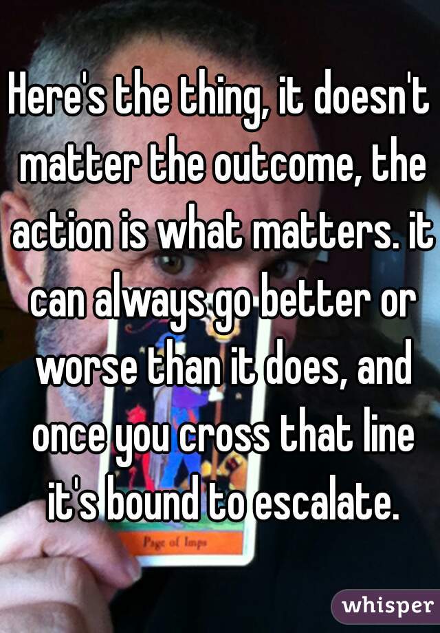 Here's the thing, it doesn't matter the outcome, the action is what matters. it can always go better or worse than it does, and once you cross that line it's bound to escalate.