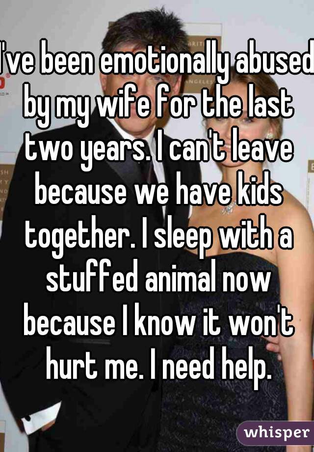 I've been emotionally abused by my wife for the last two years. I can't leave because we have kids together. I sleep with a stuffed animal now because I know it won't hurt me. I need help.