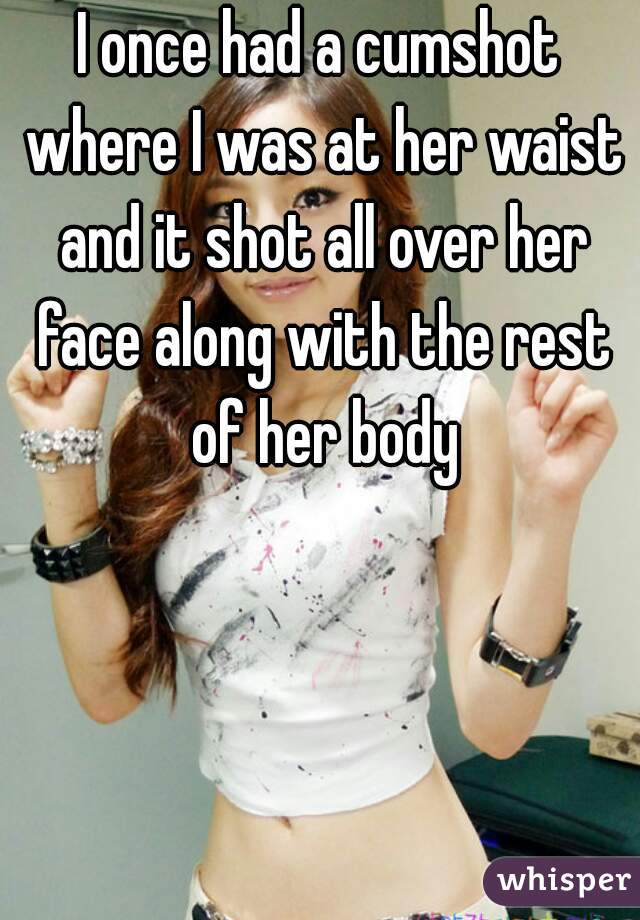 I once had a cumshot where I was at her waist and it shot all over her face along with the rest of her body