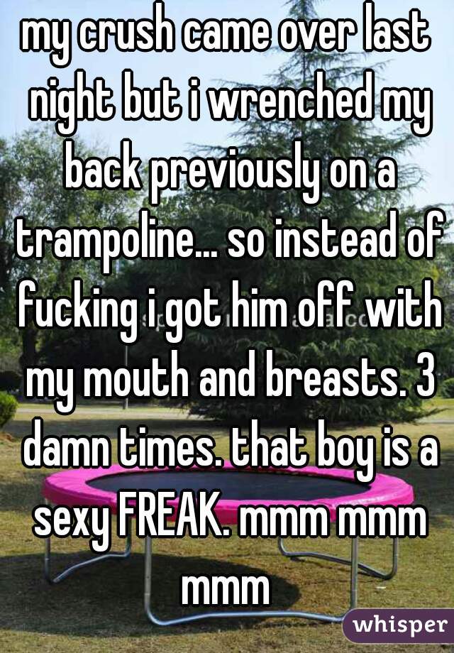 my crush came over last night but i wrenched my back previously on a trampoline... so instead of fucking i got him off with my mouth and breasts. 3 damn times. that boy is a sexy FREAK. mmm mmm mmm 
