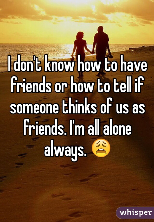 I don't know how to have friends or how to tell if someone thinks of us as friends. I'm all alone always. 😩