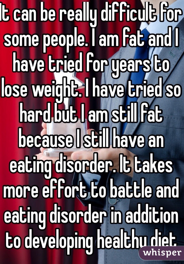 It can be really difficult for some people. I am fat and I have tried for years to lose weight. I have tried so hard but I am still fat because I still have an eating disorder. It takes more effort to battle and eating disorder in addition to developing healthy diet and exercise habits.