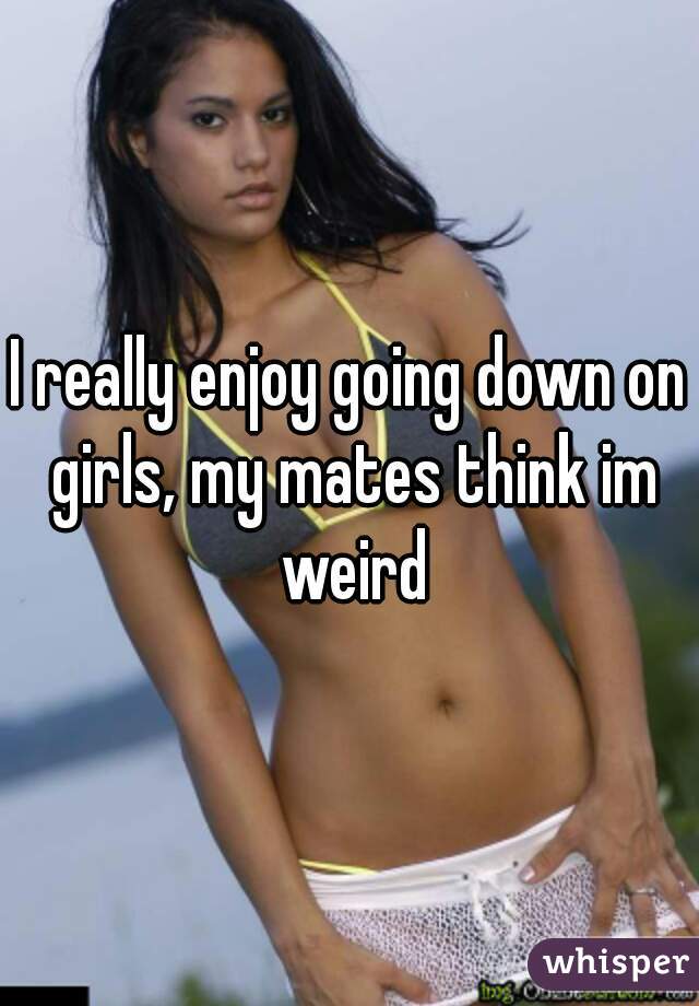 I really enjoy going down on girls, my mates think im weird