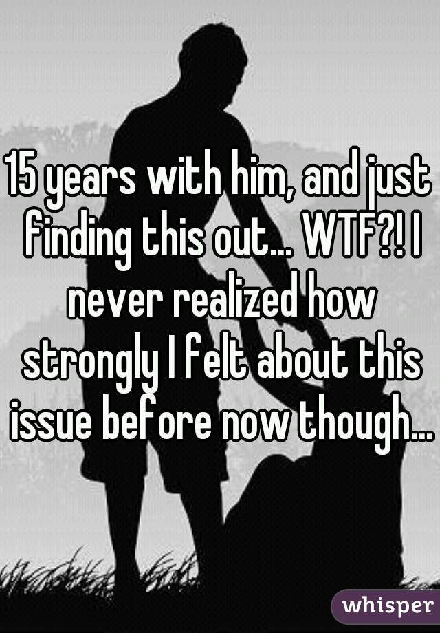 15 years with him, and just finding this out... WTF?! I never realized how strongly I felt about this issue before now though...