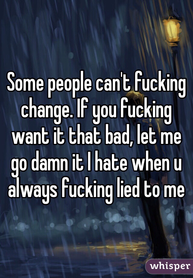 Some people can't fucking change. If you fucking want it that bad, let me go damn it I hate when u always fucking lied to me 
