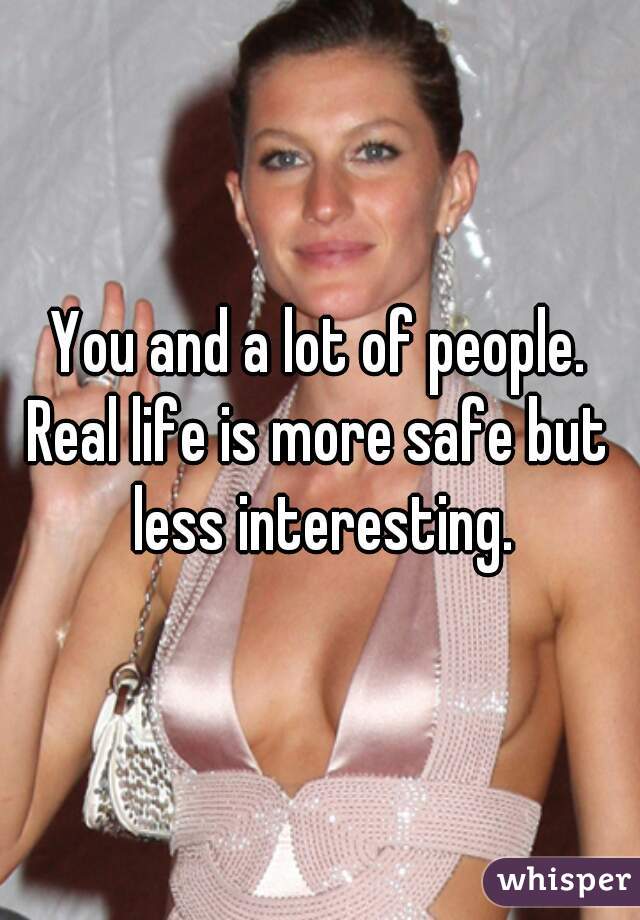 You and a lot of people.
Real life is more safe but less interesting.
