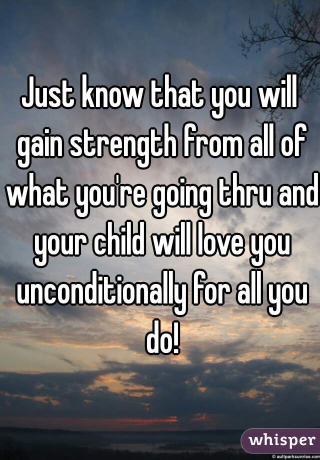 Just know that you will gain strength from all of what you're going thru and your child will love you unconditionally for all you do!