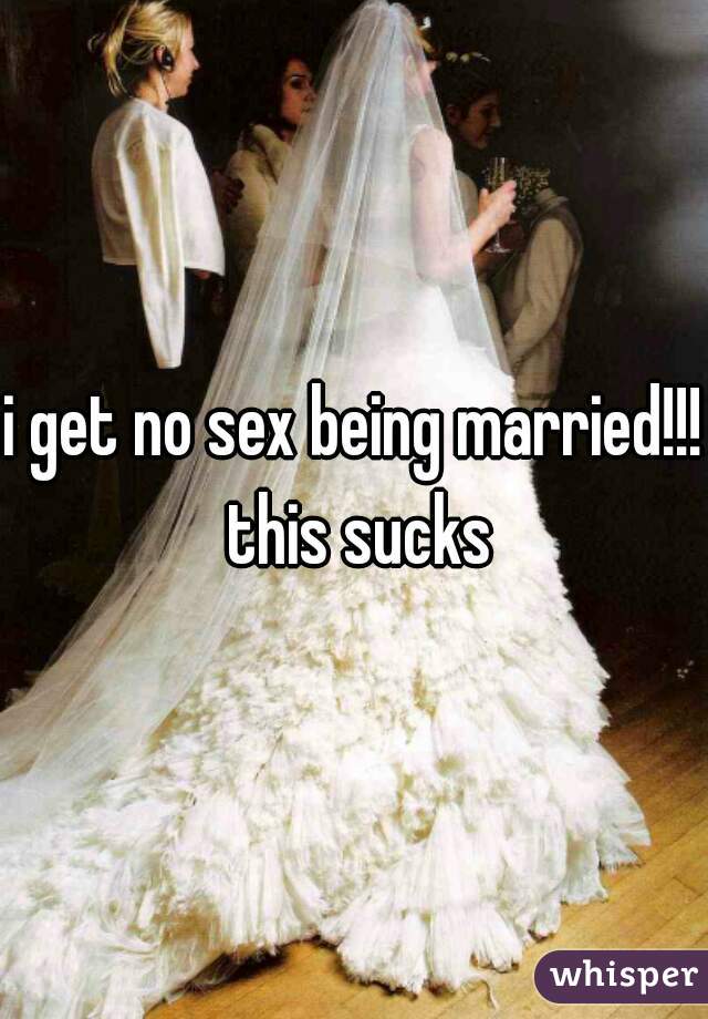i get no sex being married!!! this sucks