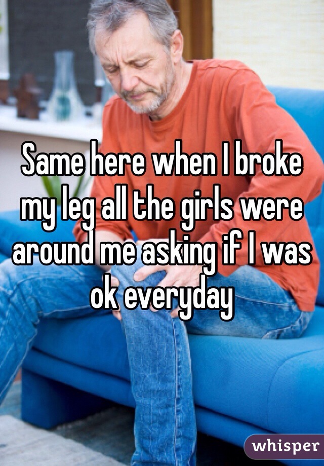 Same here when I broke my leg all the girls were around me asking if I was ok everyday