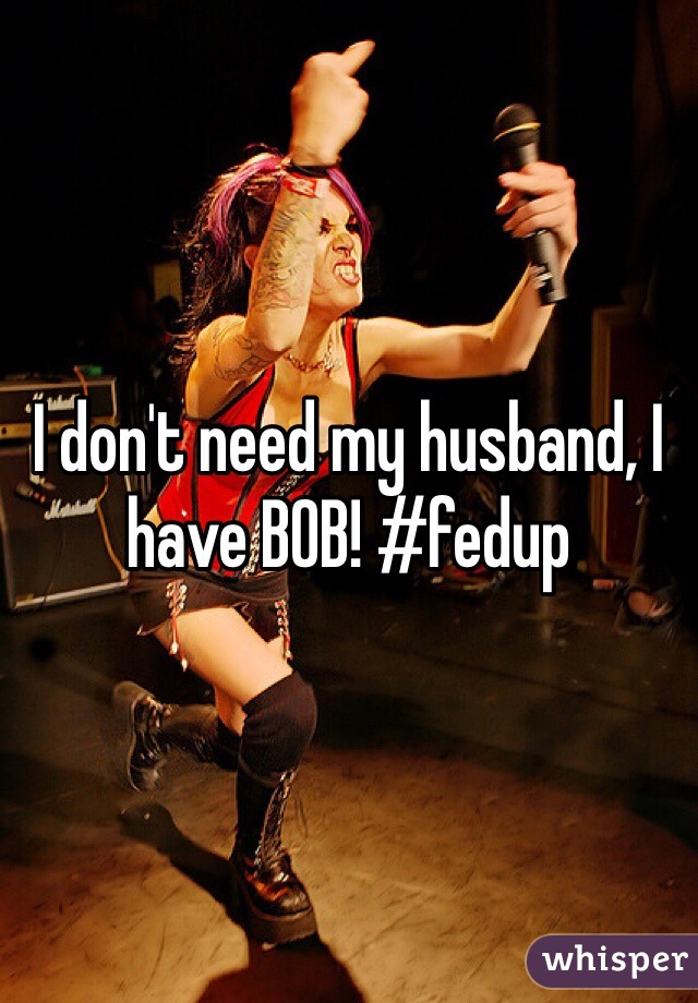 I don't need my husband, I have BOB! #fedup