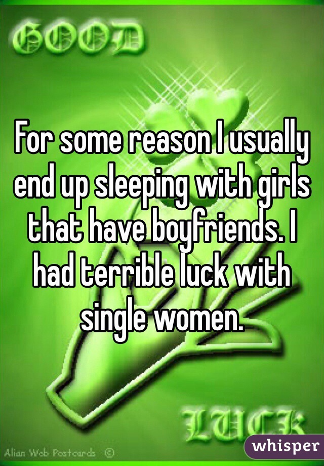 For some reason I usually end up sleeping with girls that have boyfriends. I had terrible luck with single women.