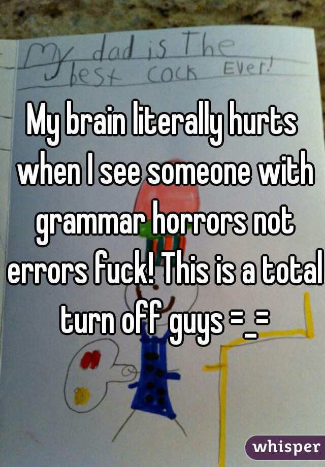 My brain literally hurts when I see someone with grammar horrors not errors fuck! This is a total turn off guys =_=