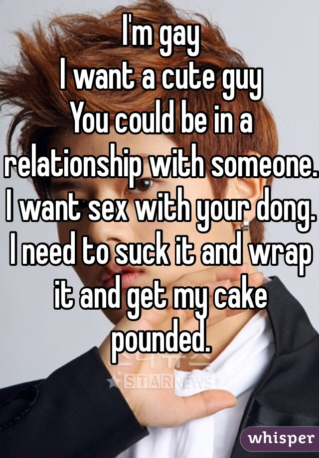I'm gay
I want a cute guy
You could be in a relationship with someone.
I want sex with your dong.
I need to suck it and wrap it and get my cake pounded.