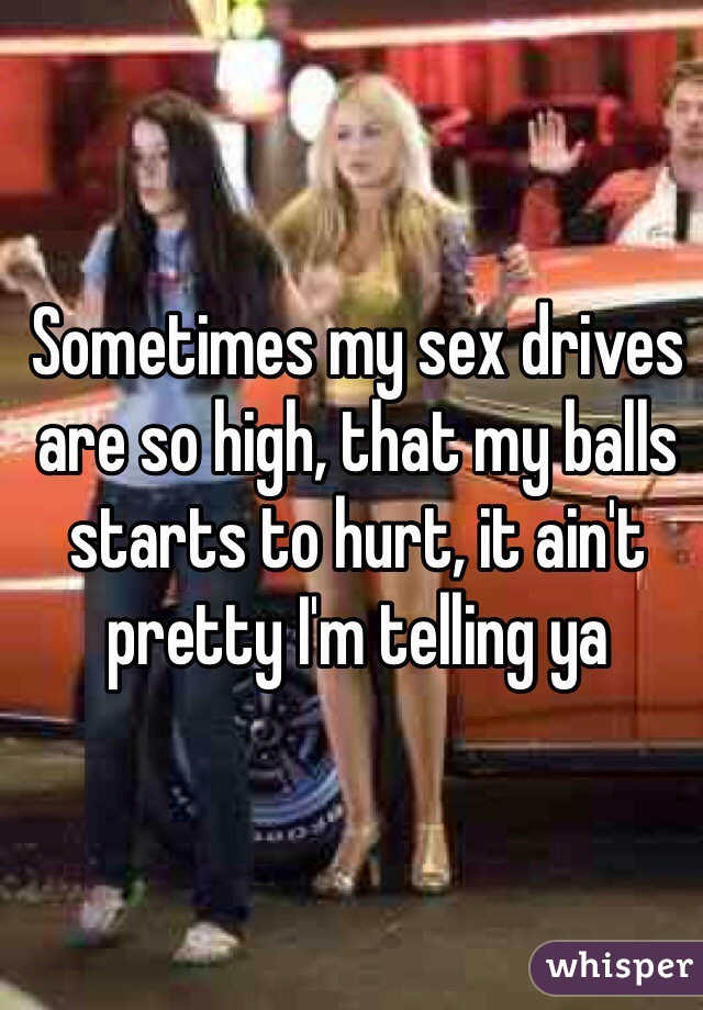 Sometimes my sex drives are so high, that my balls starts to hurt, it ain't pretty I'm telling ya