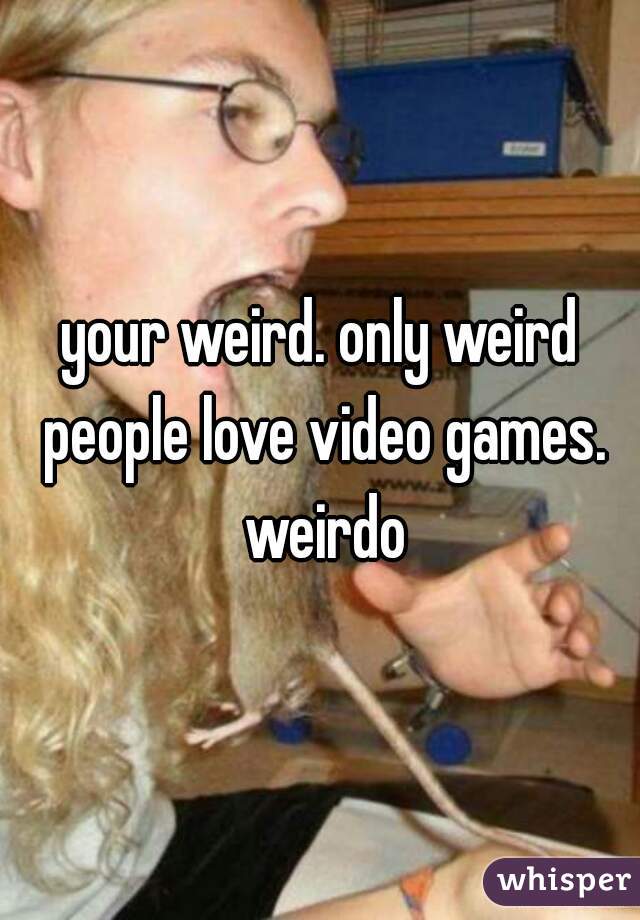your weird. only weird people love video games. weirdo