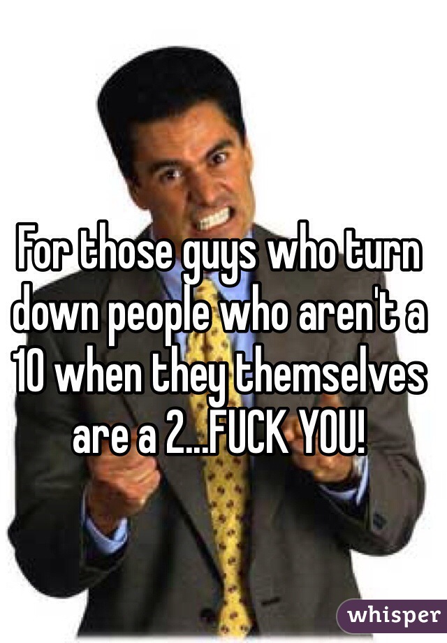 For those guys who turn down people who aren't a 10 when they themselves are a 2...FUCK YOU! 