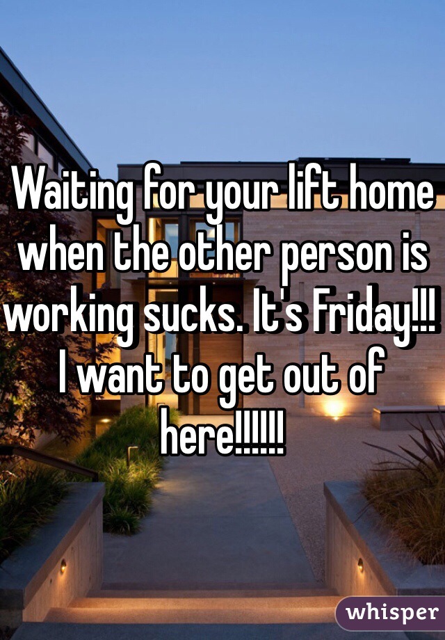 Waiting for your lift home when the other person is working sucks. It's Friday!!! I want to get out of here!!!!!!