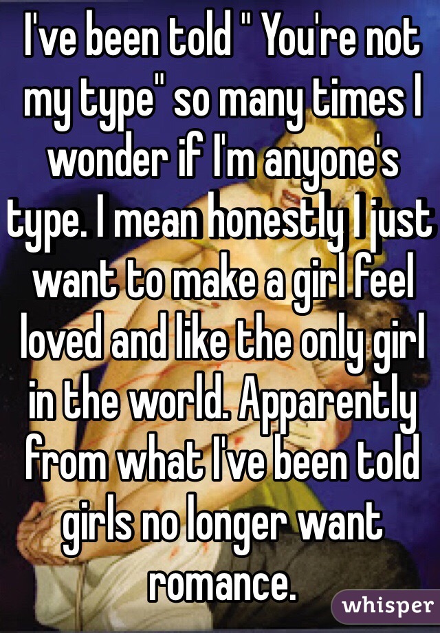 I've been told " You're not my type" so many times I wonder if I'm anyone's type. I mean honestly I just want to make a girl feel loved and like the only girl in the world. Apparently from what I've been told girls no longer want romance. 