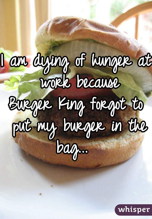I am dying of hunger at work because
Burger King forgot to put my burger in the bag...  