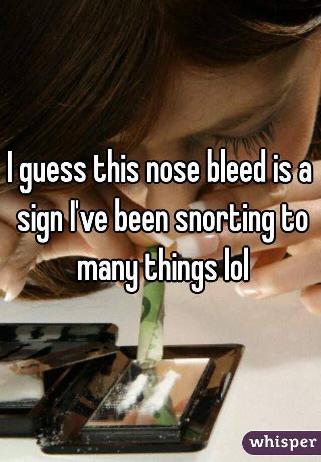 I guess this nose bleed is a sign I've been snorting to many things lol