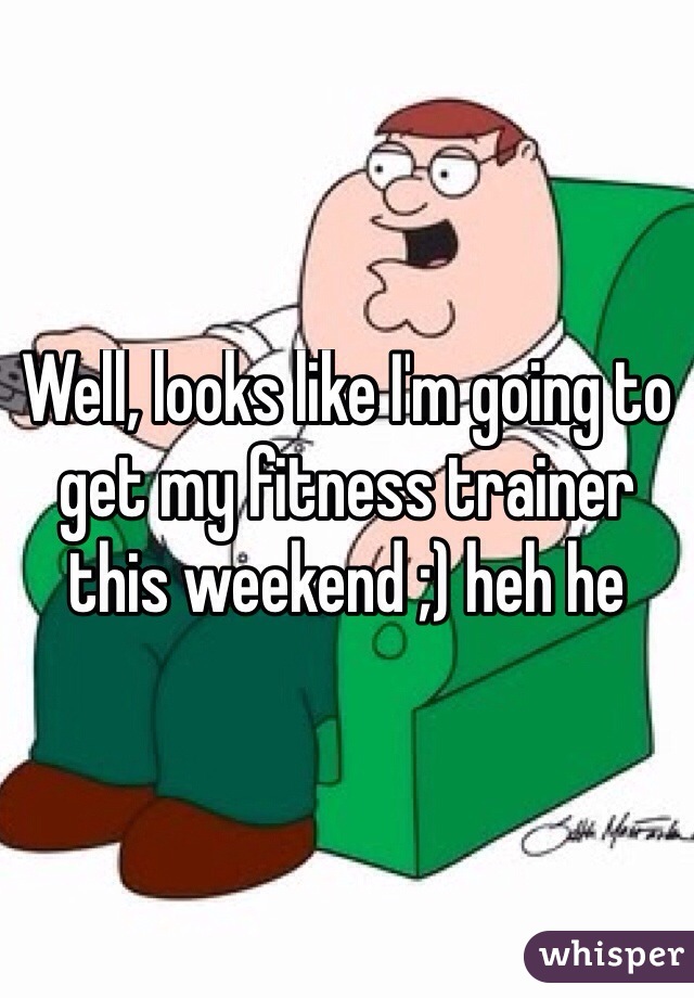 Well, looks like I'm going to get my fitness trainer this weekend ;) heh he
