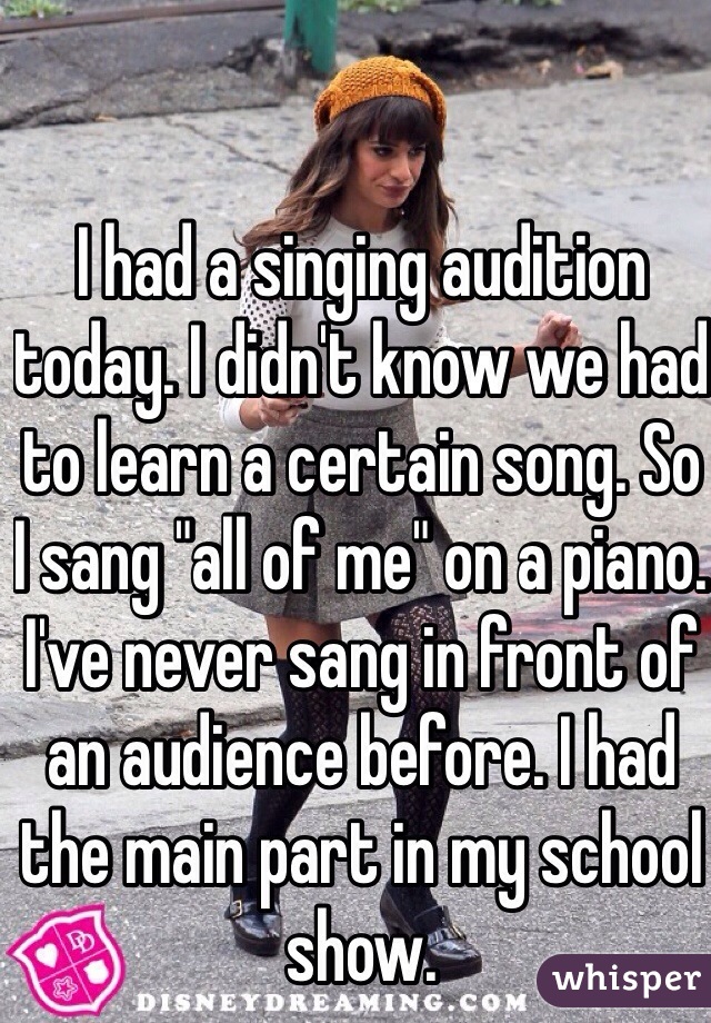 I had a singing audition today. I didn't know we had to learn a certain song. So I sang "all of me" on a piano. I've never sang in front of an audience before. I had the main part in my school show. 