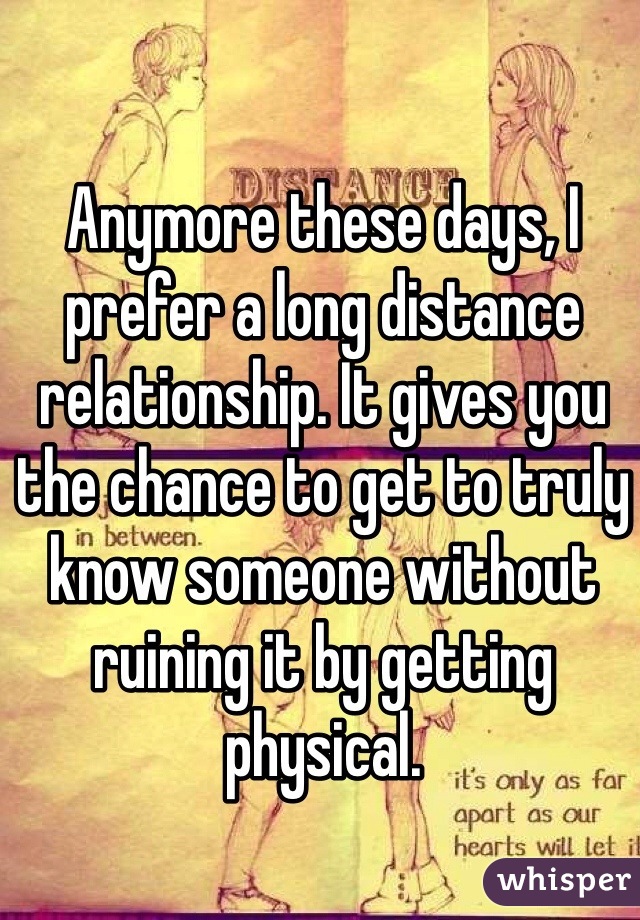Anymore these days, I prefer a long distance relationship. It gives you the chance to get to truly know someone without ruining it by getting physical. 