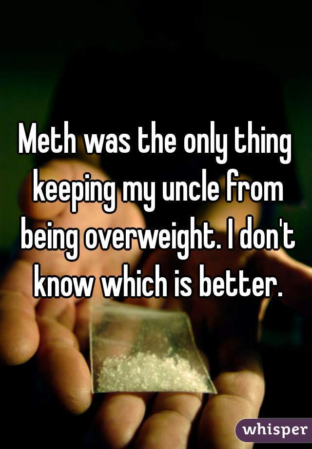 Meth was the only thing keeping my uncle from being overweight. I don't know which is better.