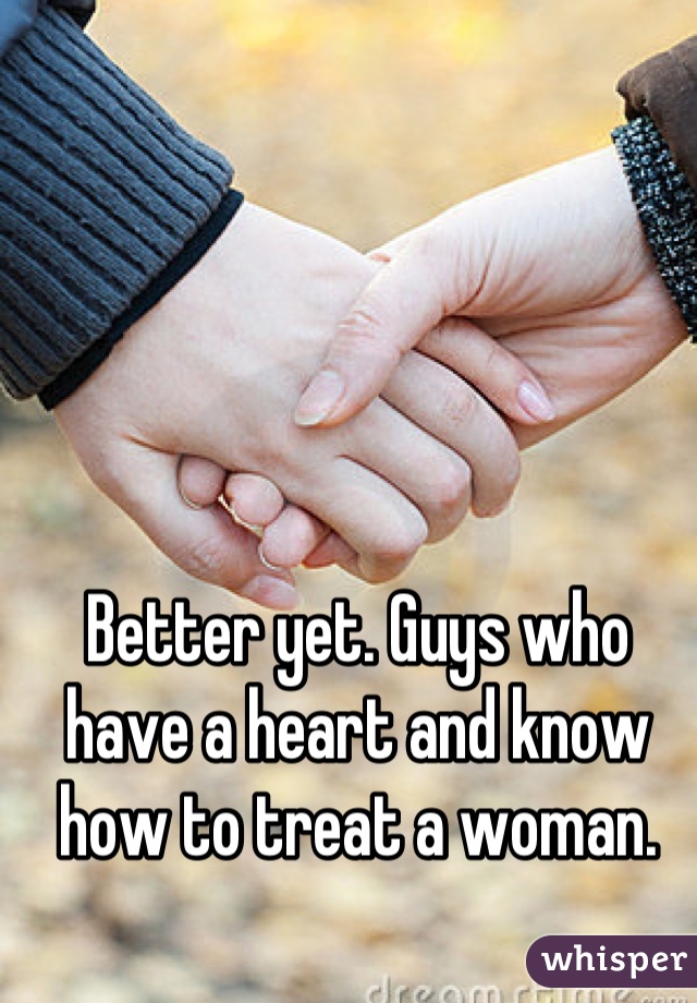 Better yet. Guys who have a heart and know how to treat a woman.