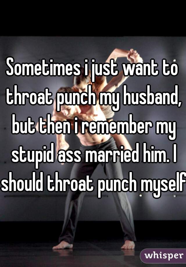 Sometimes i just want to throat punch my husband, but then i remember my stupid ass married him. I should throat punch myself.