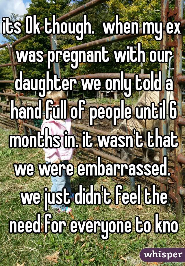 its Ok though.  when my ex was pregnant with our daughter we only told a hand full of people until 6 months in. it wasn't that we were embarrassed.  we just didn't feel the need for everyone to know
