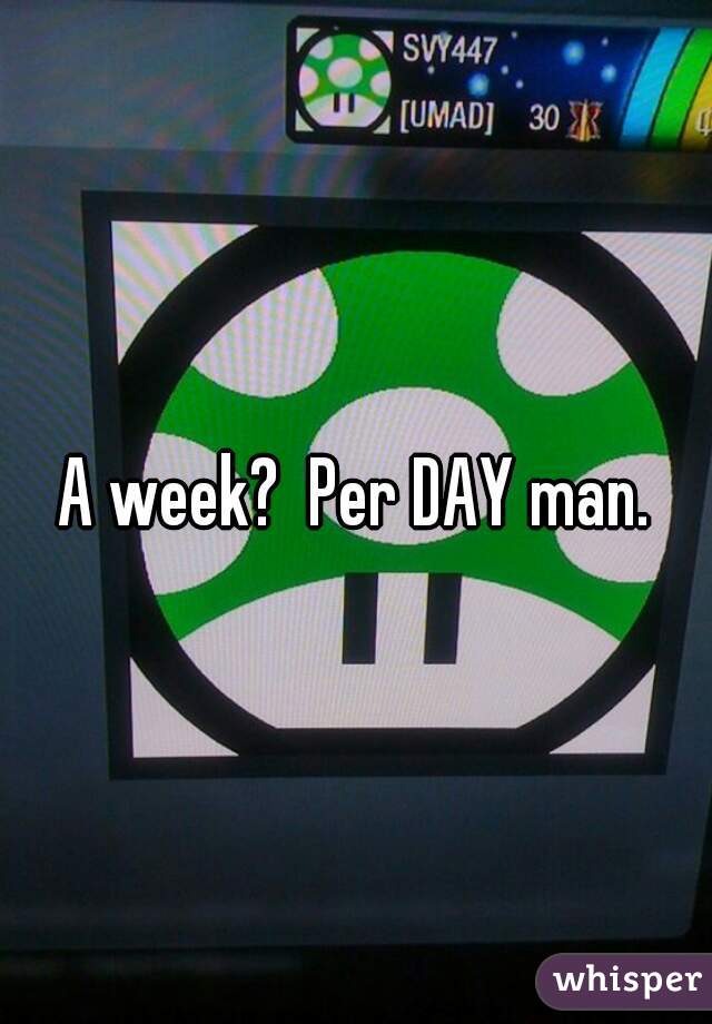 A week?  Per DAY man.
