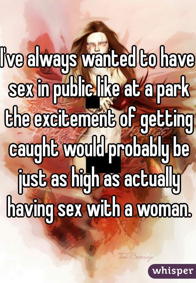 I've always wanted to have sex in public like at a park the excitement of getting caught would probably be just as high as actually having sex with a woman.