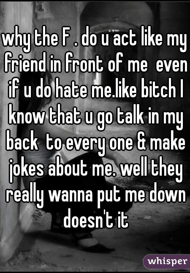 why the F . do u act like my friend in front of me  even if u do hate me.like bitch I know that u go talk in my back  to every one & make jokes about me. well they really wanna put me down doesn't it