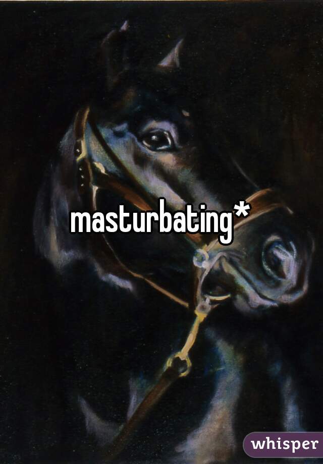 masturbating*
