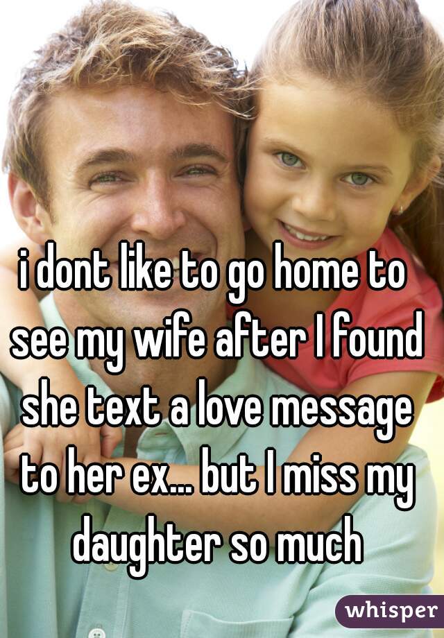 i dont like to go home to see my wife after I found she text a love message to her ex... but I miss my daughter so much