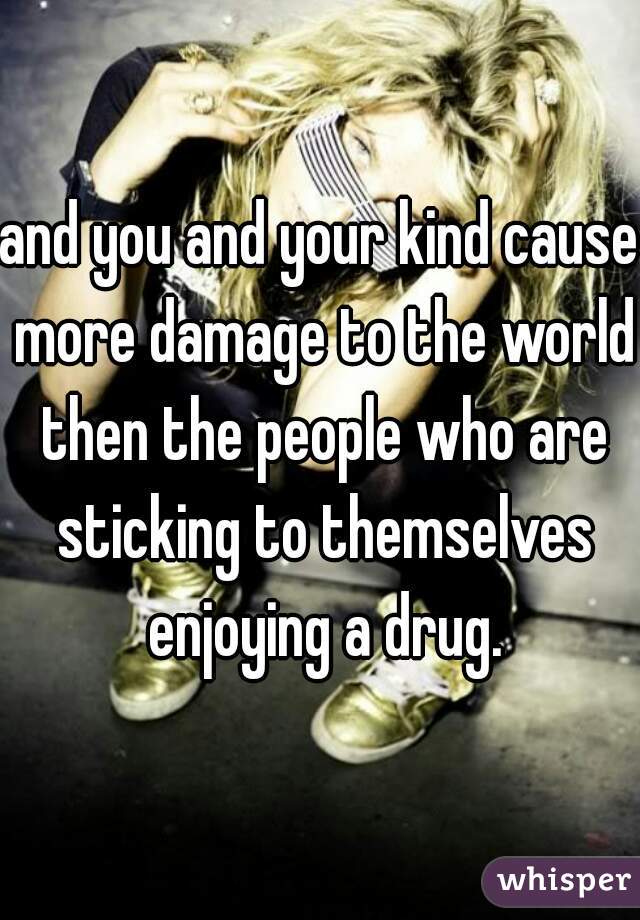 and you and your kind cause more damage to the world then the people who are sticking to themselves enjoying a drug.