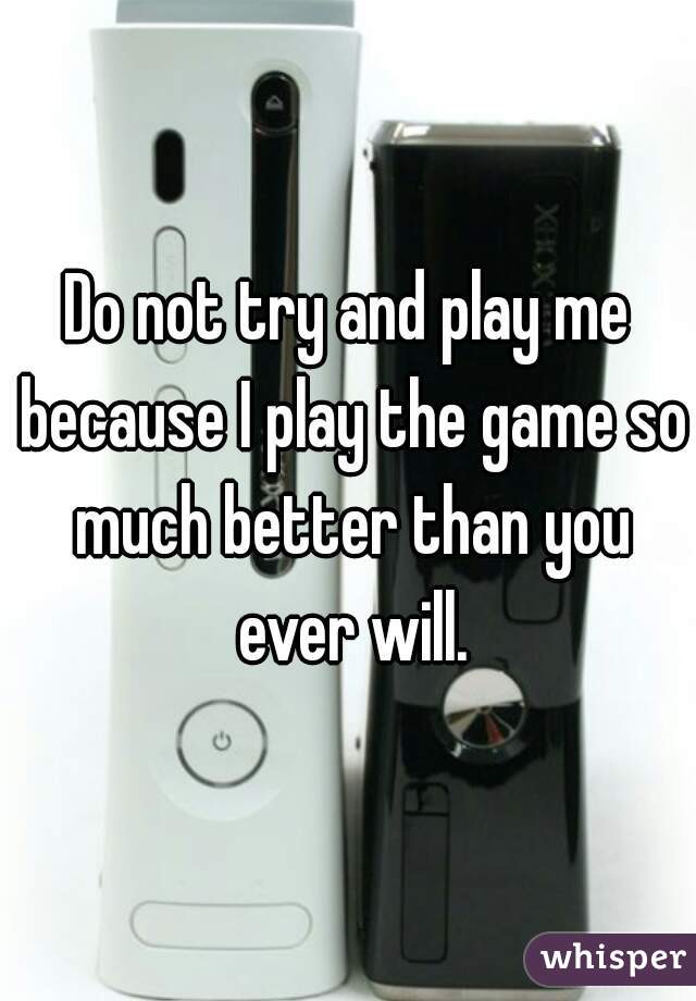 Do not try and play me because I play the game so much better than you ever will.