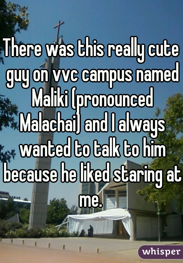 There was this really cute guy on vvc campus named Maliki (pronounced Malachai) and I always wanted to talk to him because he liked staring at me. 