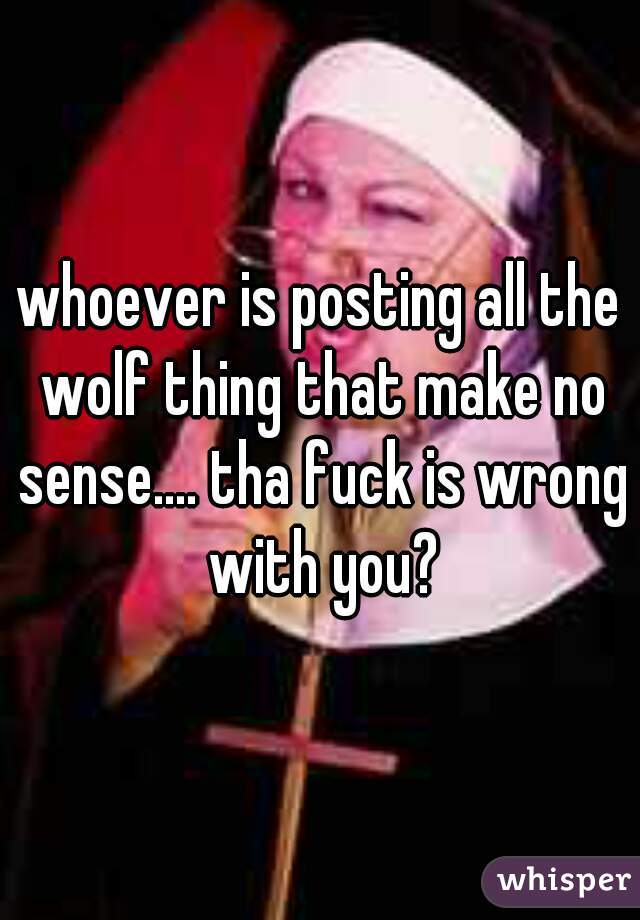 whoever is posting all the wolf thing that make no sense.... tha fuck is wrong with you?