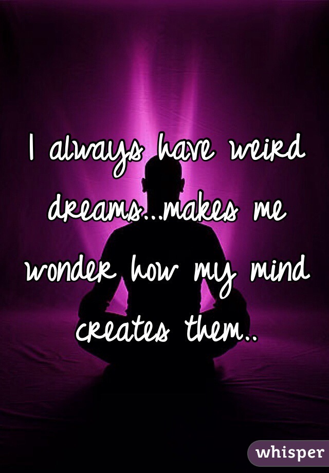 I always have weird dreams...makes me wonder how my mind creates them..